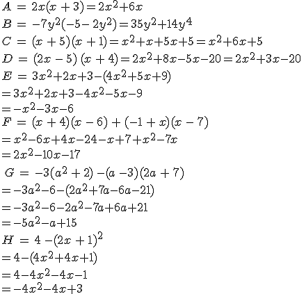 A\,=\,2x(x\,+\,3)=2x^2+6x\,\\B\,=\,-7y^2(-5-\,2y^2)=35y^2+14y^4\,\\C\,=\,(x\,+\,5)(x\,+\,1)=x^2+x+5x+5=x^2+6x+5\,\\D\,=\,(2x\,-\,5)\,(x\,+\,4)=2x^2+8x-5x-20=2x^2+3x-20\,\\E\,=\,3x^2+2x+3-(4x^2+5x+9)\\=3x^2+2x+3-4x^2-5x-9\\=-x^2-3x-6\,\\F\,=\,(x\,+\,4)(x\,-\,6)\,+\,(-1\,+\,x)(x\,-\,7)\\=x^2-6x+4x-24-x+7+x^2-7x\\=2x^2-10x-17\,\\\,\\\,G\,=\,-3(a^2\,+\,2)\,-(a\,-3)(2a\,+\,7)\\=-3a^2-6-(2a^2+7a-6a-21)\\=-3a^2-6-2a^2-7a+6a+21\\=-5a^2-a+15\,\\H\,=\,4\,-(2x\,+\,1)^2\\=4-(4x^2+4x+1)\\=4-4x^2-4x-1\\=-4x^2-4x+3